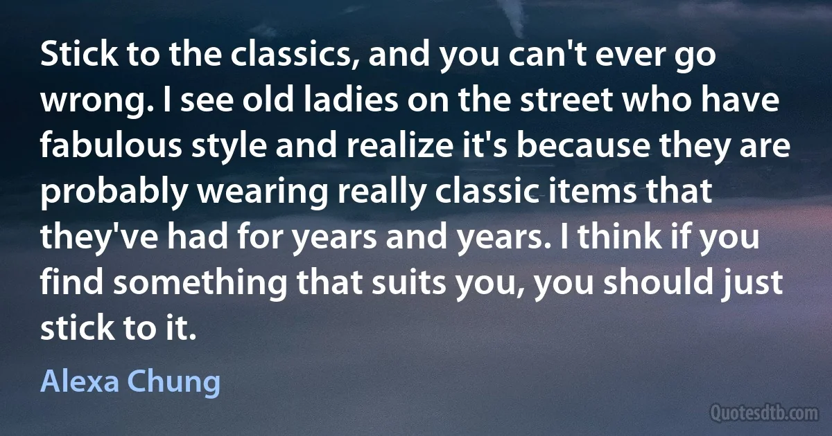 Stick to the classics, and you can't ever go wrong. I see old ladies on the street who have fabulous style and realize it's because they are probably wearing really classic items that they've had for years and years. I think if you find something that suits you, you should just stick to it. (Alexa Chung)