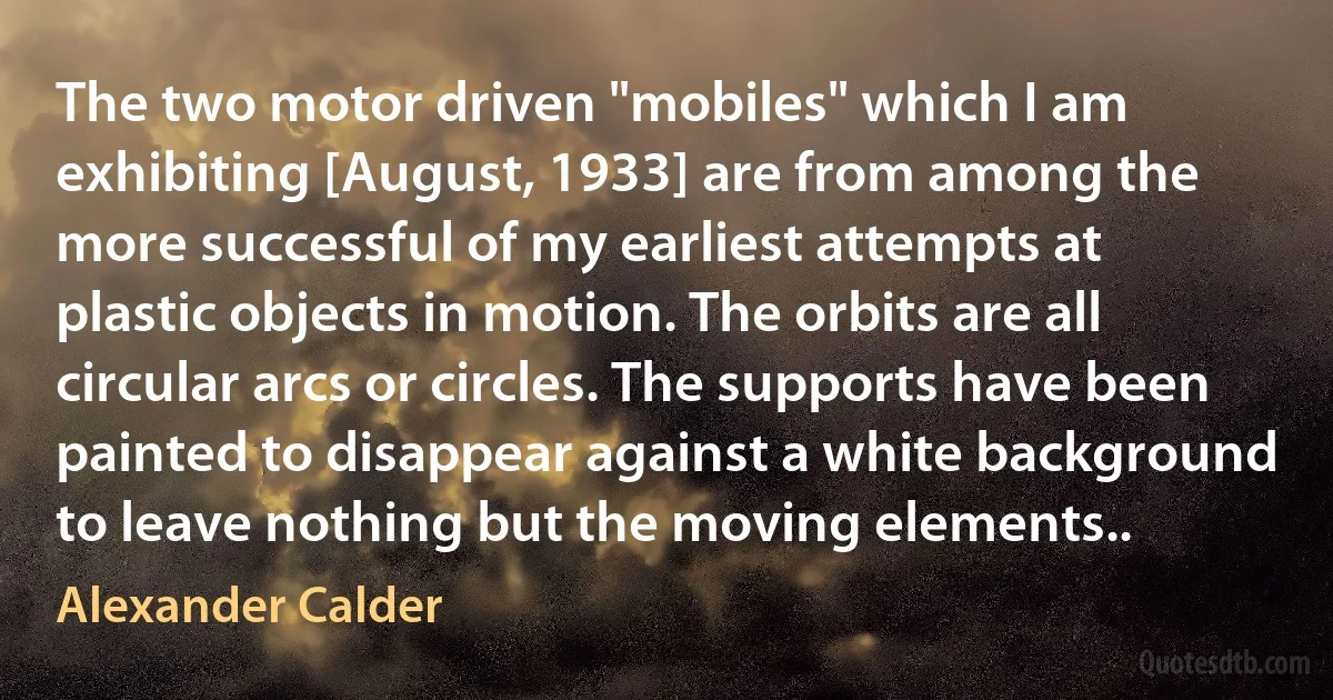 The two motor driven "mobiles" which I am exhibiting [August, 1933] are from among the more successful of my earliest attempts at plastic objects in motion. The orbits are all circular arcs or circles. The supports have been painted to disappear against a white background to leave nothing but the moving elements.. (Alexander Calder)