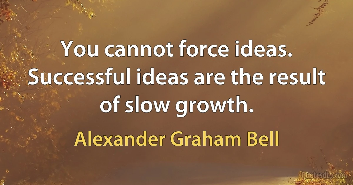 You cannot force ideas. Successful ideas are the result of slow growth. (Alexander Graham Bell)