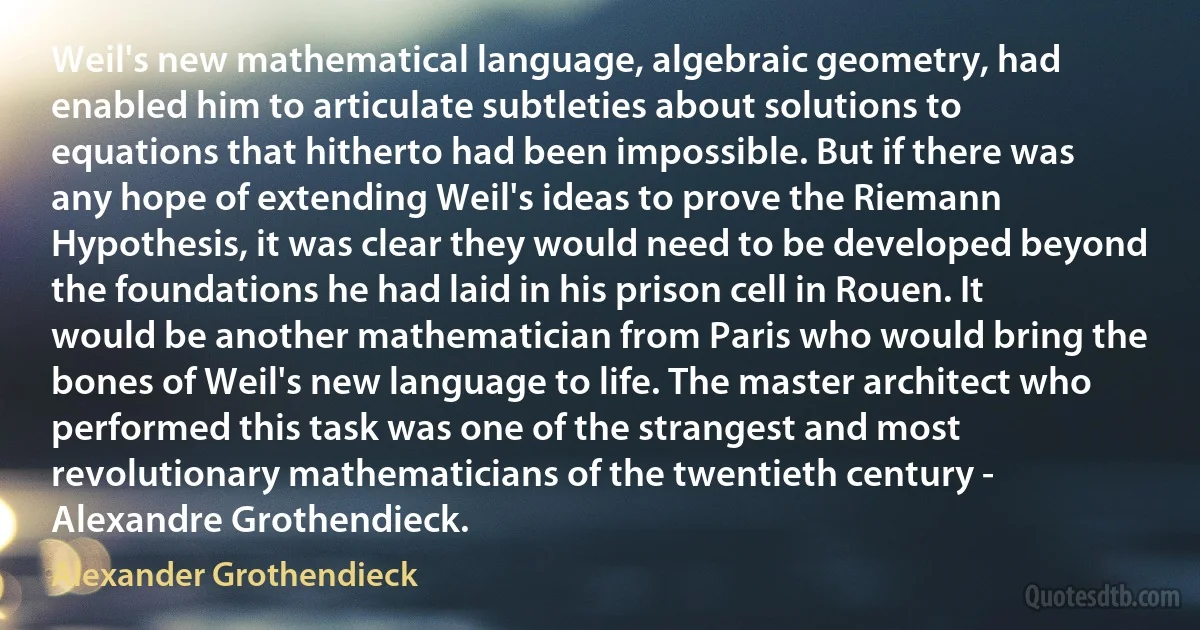 Weil's new mathematical language, algebraic geometry, had enabled him to articulate subtleties about solutions to equations that hitherto had been impossible. But if there was any hope of extending Weil's ideas to prove the Riemann Hypothesis, it was clear they would need to be developed beyond the foundations he had laid in his prison cell in Rouen. It would be another mathematician from Paris who would bring the bones of Weil's new language to life. The master architect who performed this task was one of the strangest and most revolutionary mathematicians of the twentieth century - Alexandre Grothendieck. (Alexander Grothendieck)