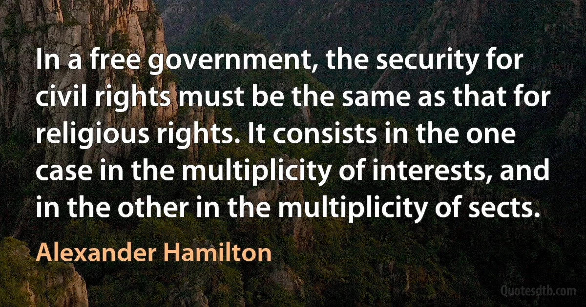 In a free government, the security for civil rights must be the same as that for religious rights. It consists in the one case in the multiplicity of interests, and in the other in the multiplicity of sects. (Alexander Hamilton)