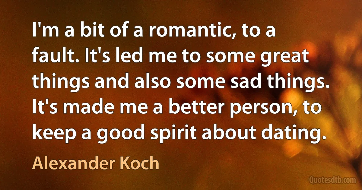 I'm a bit of a romantic, to a fault. It's led me to some great things and also some sad things. It's made me a better person, to keep a good spirit about dating. (Alexander Koch)