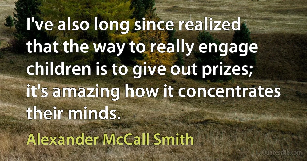 I've also long since realized that the way to really engage children is to give out prizes; it's amazing how it concentrates their minds. (Alexander McCall Smith)