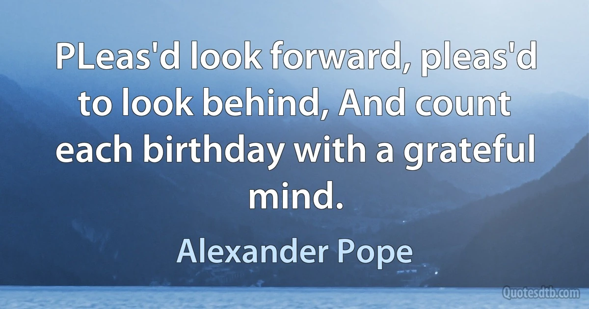 PLeas'd look forward, pleas'd to look behind, And count each birthday with a grateful mind. (Alexander Pope)