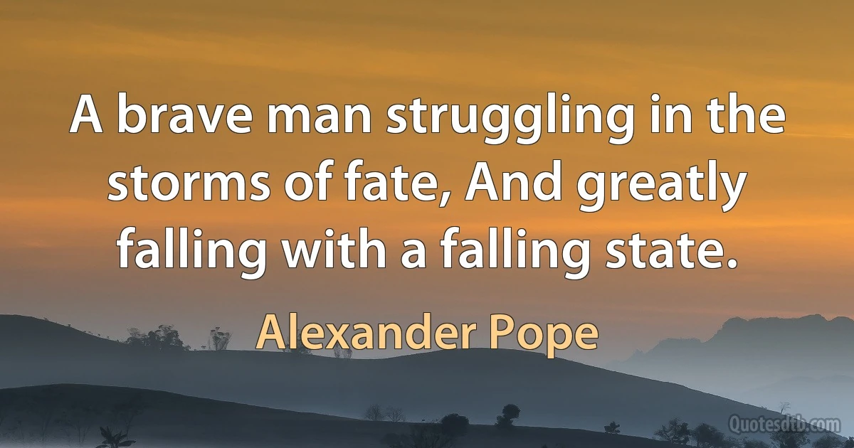 A brave man struggling in the storms of fate, And greatly falling with a falling state. (Alexander Pope)