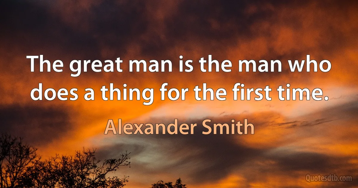 The great man is the man who does a thing for the first time. (Alexander Smith)