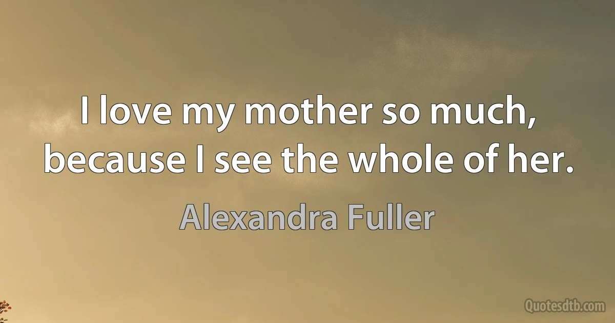 I love my mother so much, because I see the whole of her. (Alexandra Fuller)