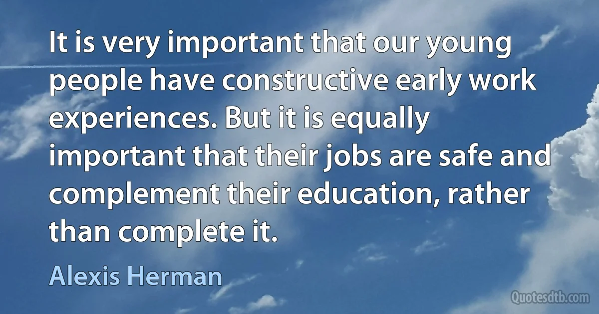 It is very important that our young people have constructive early work experiences. But it is equally important that their jobs are safe and complement their education, rather than complete it. (Alexis Herman)