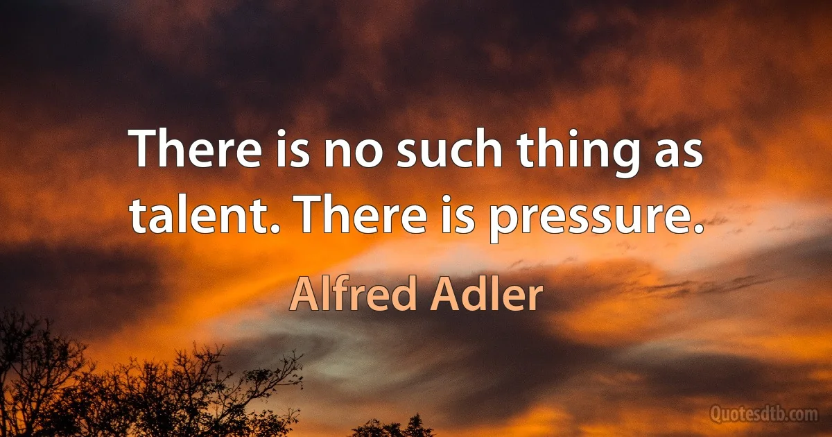 There is no such thing as talent. There is pressure. (Alfred Adler)