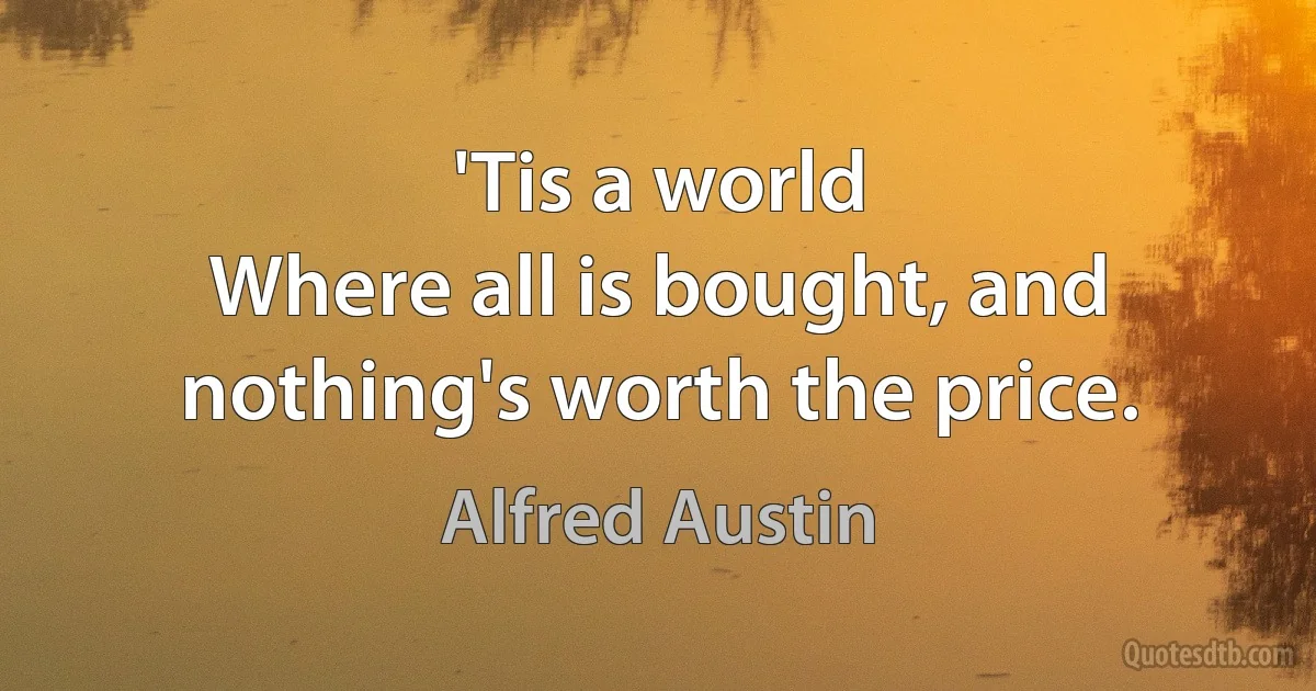 'Tis a world
Where all is bought, and nothing's worth the price. (Alfred Austin)