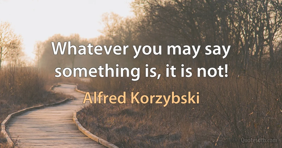 Whatever you may say something is, it is not! (Alfred Korzybski)