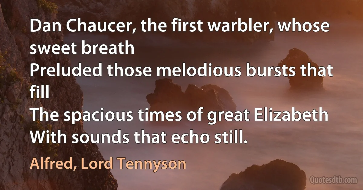 Dan Chaucer, the first warbler, whose sweet breath
Preluded those melodious bursts that fill
The spacious times of great Elizabeth
With sounds that echo still. (Alfred, Lord Tennyson)