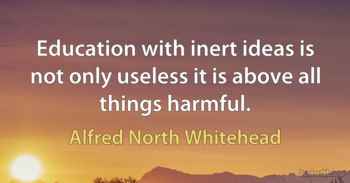 Education with inert ideas is not only useless it is above all things harmful. (Alfred North Whitehead)