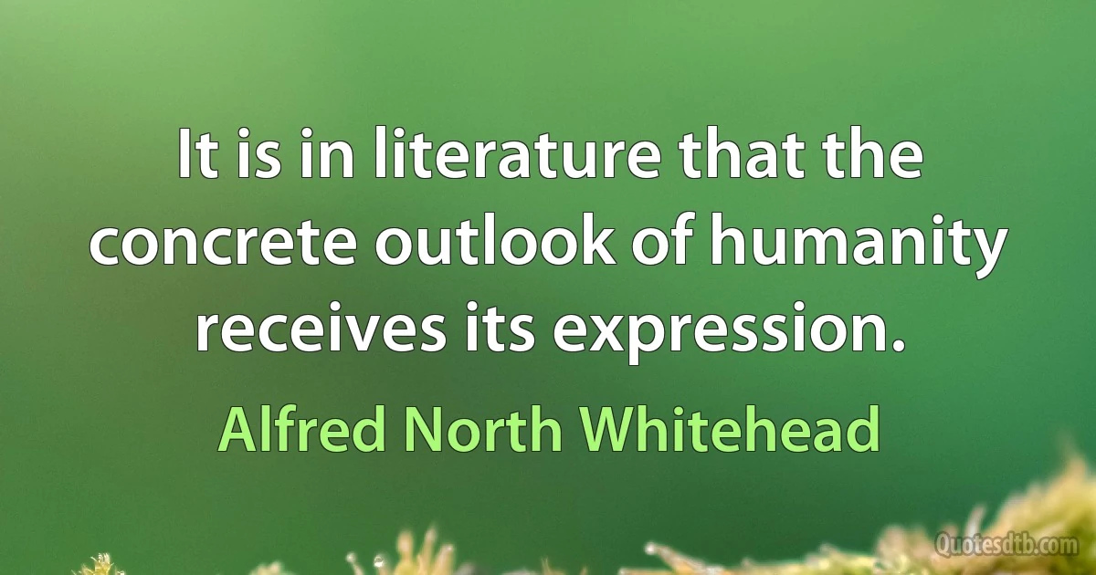 It is in literature that the concrete outlook of humanity receives its expression. (Alfred North Whitehead)