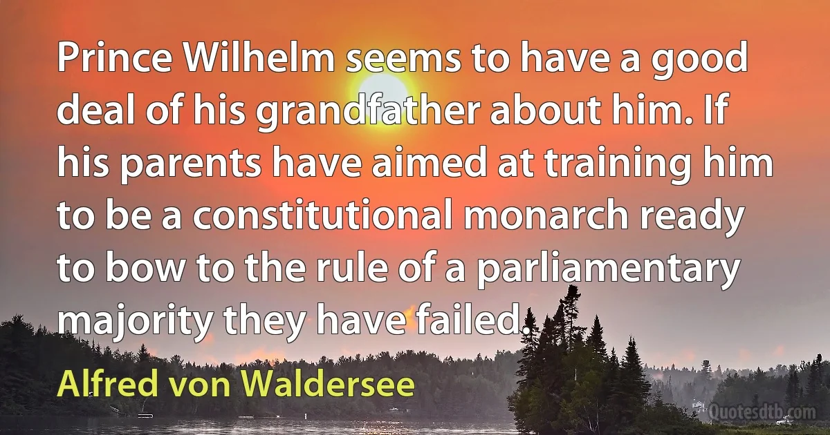 Prince Wilhelm seems to have a good deal of his grandfather about him. If his parents have aimed at training him to be a constitutional monarch ready to bow to the rule of a parliamentary majority they have failed. (Alfred von Waldersee)