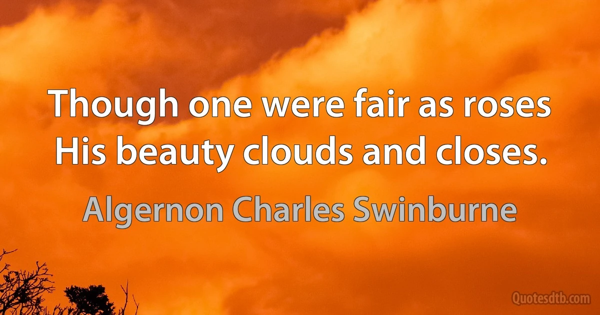 Though one were fair as roses
His beauty clouds and closes. (Algernon Charles Swinburne)