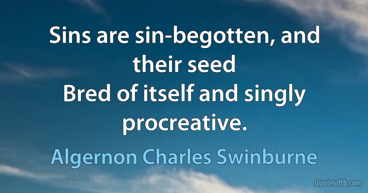 Sins are sin-begotten, and their seed
Bred of itself and singly procreative. (Algernon Charles Swinburne)