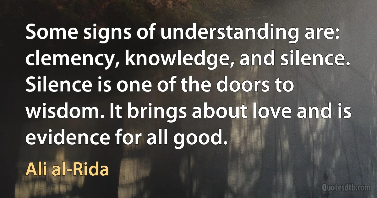 Some signs of understanding are: clemency, knowledge, and silence. Silence is one of the doors to wisdom. It brings about love and is evidence for all good. (Ali al-Rida)