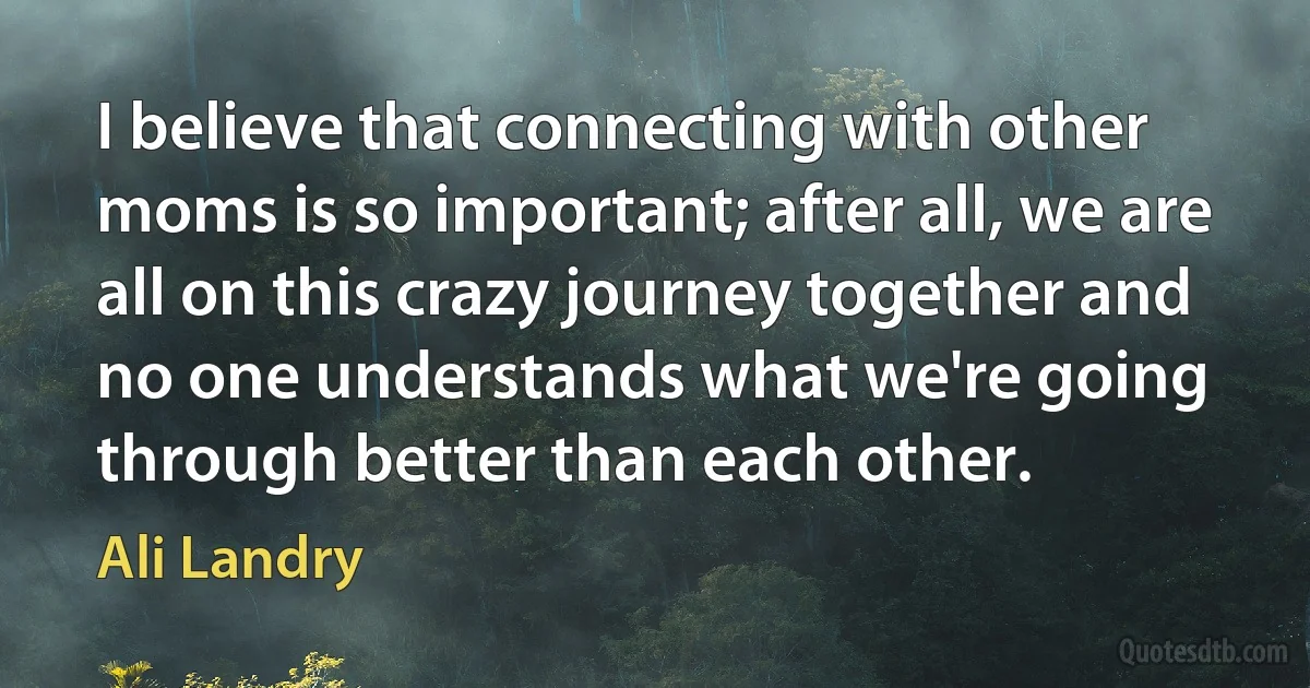 I believe that connecting with other moms is so important; after all, we are all on this crazy journey together and no one understands what we're going through better than each other. (Ali Landry)