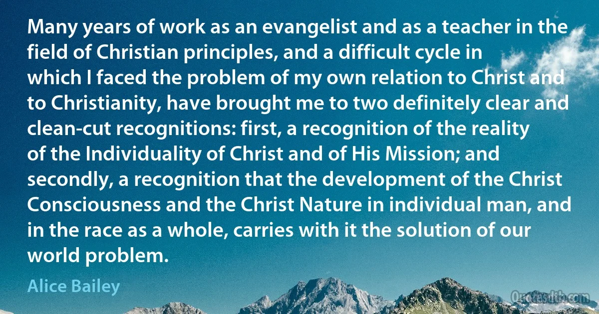 Many years of work as an evangelist and as a teacher in the field of Christian principles, and a difficult cycle in which I faced the problem of my own relation to Christ and to Christianity, have brought me to two definitely clear and clean-cut recognitions: first, a recognition of the reality of the Individuality of Christ and of His Mission; and secondly, a recognition that the development of the Christ Consciousness and the Christ Nature in individual man, and in the race as a whole, carries with it the solution of our world problem. (Alice Bailey)