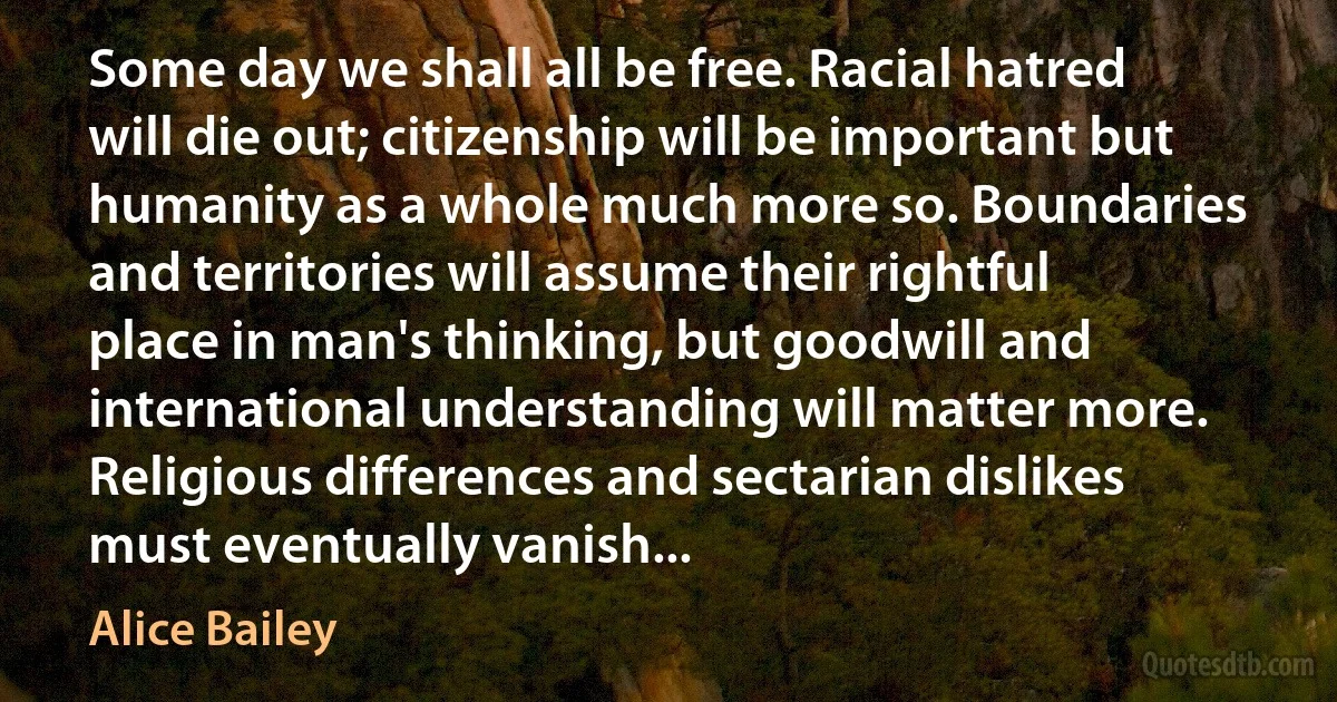 Some day we shall all be free. Racial hatred will die out; citizenship will be important but humanity as a whole much more so. Boundaries and territories will assume their rightful place in man's thinking, but goodwill and international understanding will matter more. Religious differences and sectarian dislikes must eventually vanish... (Alice Bailey)