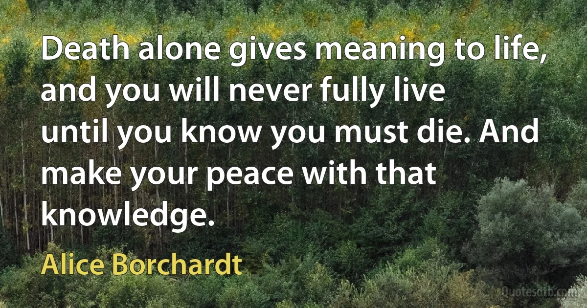 Death alone gives meaning to life, and you will never fully live until you know you must die. And make your peace with that knowledge. (Alice Borchardt)