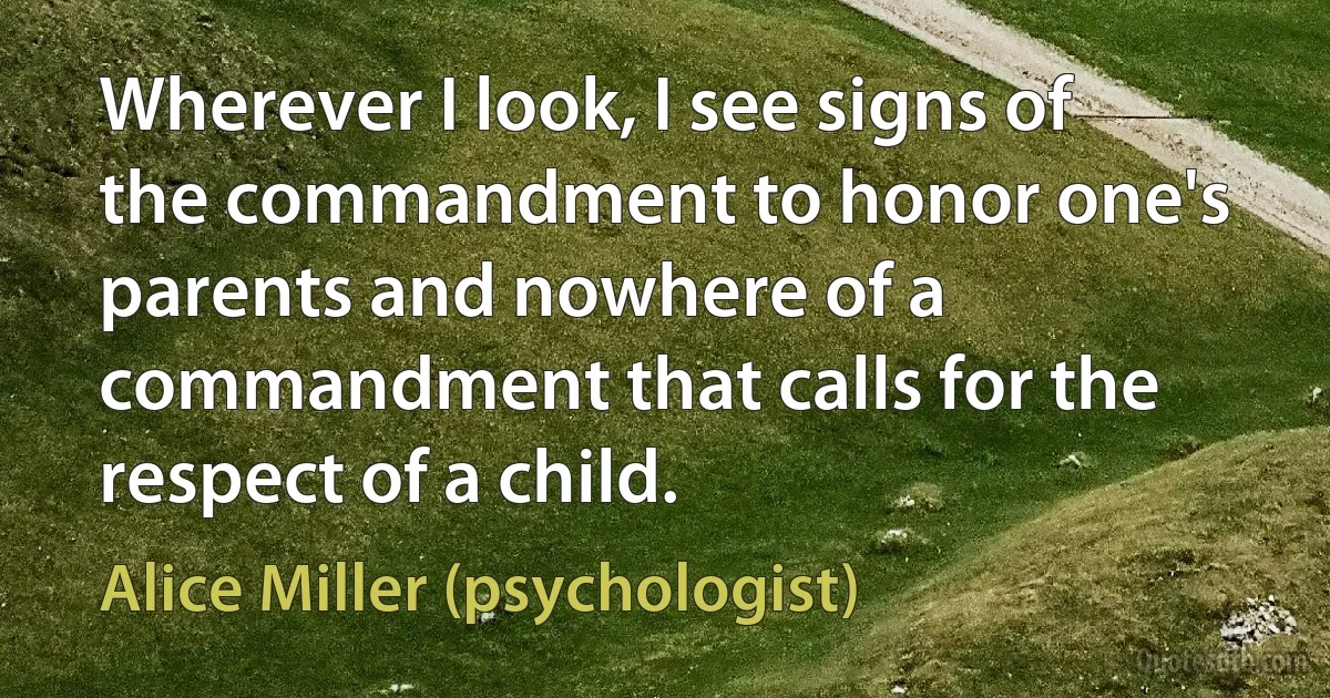 Wherever I look, I see signs of the commandment to honor one's parents and nowhere of a commandment that calls for the respect of a child. (Alice Miller (psychologist))