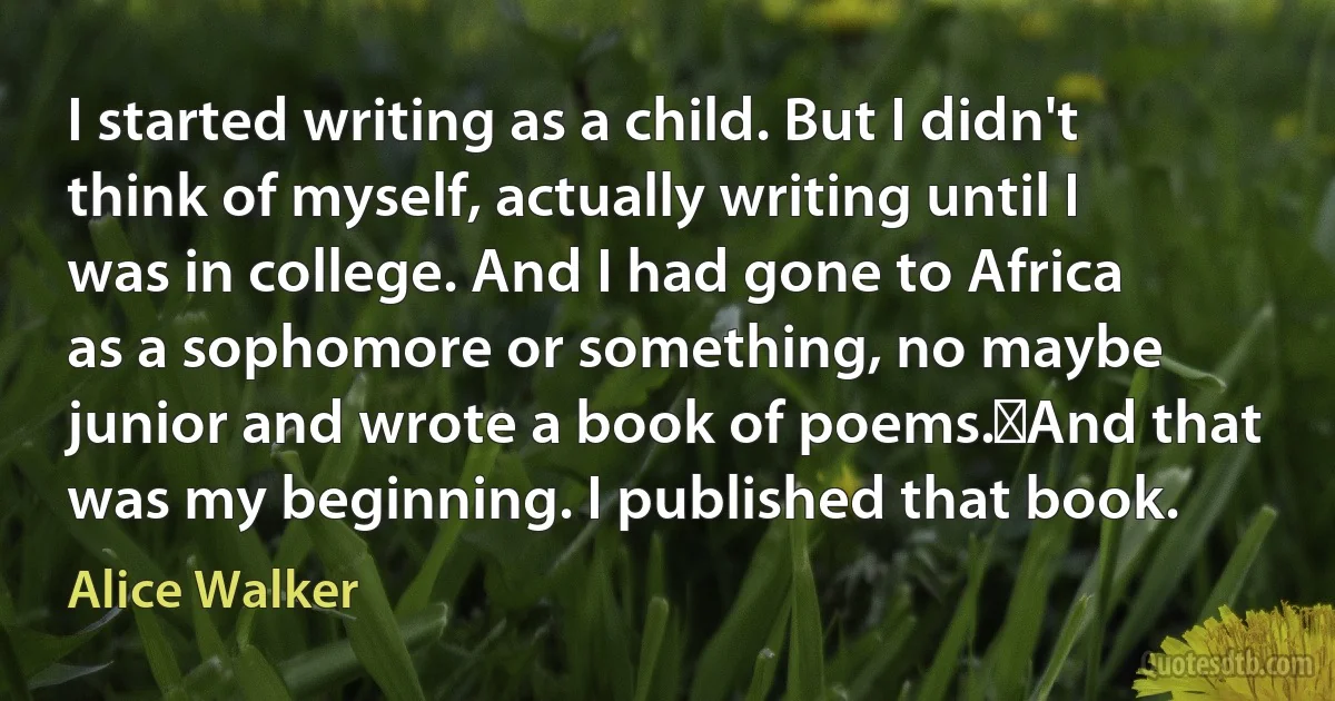 I started writing as a child. But I didn't think of myself, actually writing until I was in college. And I had gone to Africa as a sophomore or something, no maybe junior and wrote a book of poems.	And that was my beginning. I published that book. (Alice Walker)