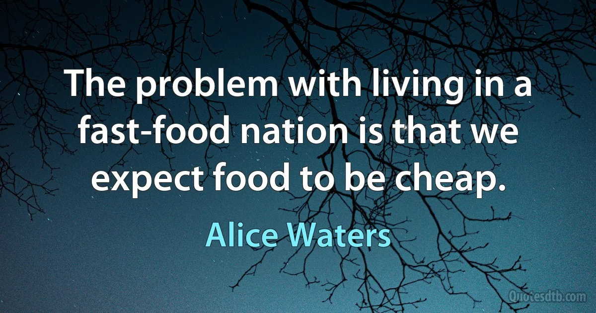 The problem with living in a fast-food nation is that we expect food to be cheap. (Alice Waters)