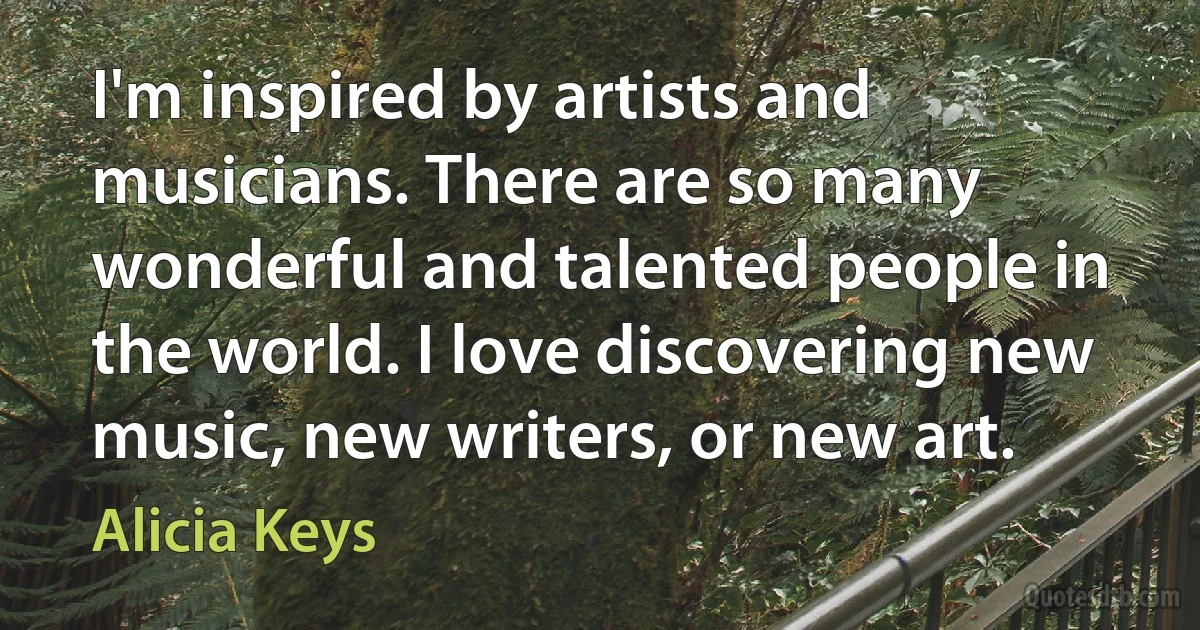 I'm inspired by artists and musicians. There are so many wonderful and talented people in the world. I love discovering new music, new writers, or new art. (Alicia Keys)