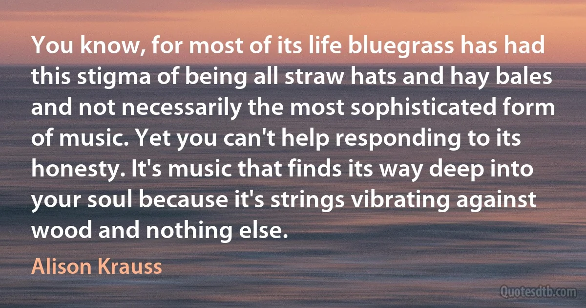 You know, for most of its life bluegrass has had this stigma of being all straw hats and hay bales and not necessarily the most sophisticated form of music. Yet you can't help responding to its honesty. It's music that finds its way deep into your soul because it's strings vibrating against wood and nothing else. (Alison Krauss)