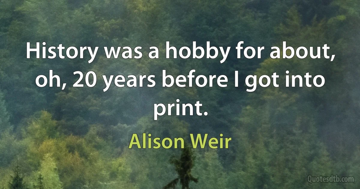 History was a hobby for about, oh, 20 years before I got into print. (Alison Weir)