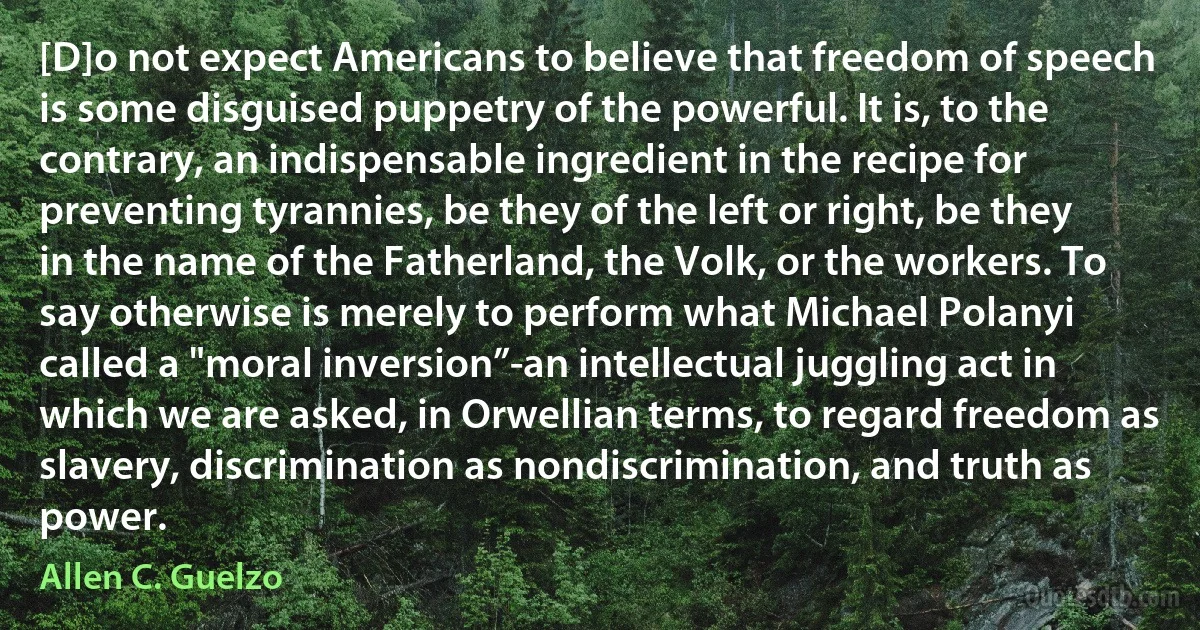 [D]o not expect Americans to believe that freedom of speech is some disguised puppetry of the powerful. It is, to the contrary, an indispensable ingredient in the recipe for preventing tyrannies, be they of the left or right, be they in the name of the Fatherland, the Volk, or the workers. To say otherwise is merely to perform what Michael Polanyi called a "moral inversion”-an intellectual juggling act in which we are asked, in Orwellian terms, to regard freedom as slavery, discrimination as nondiscrimination, and truth as power. (Allen C. Guelzo)