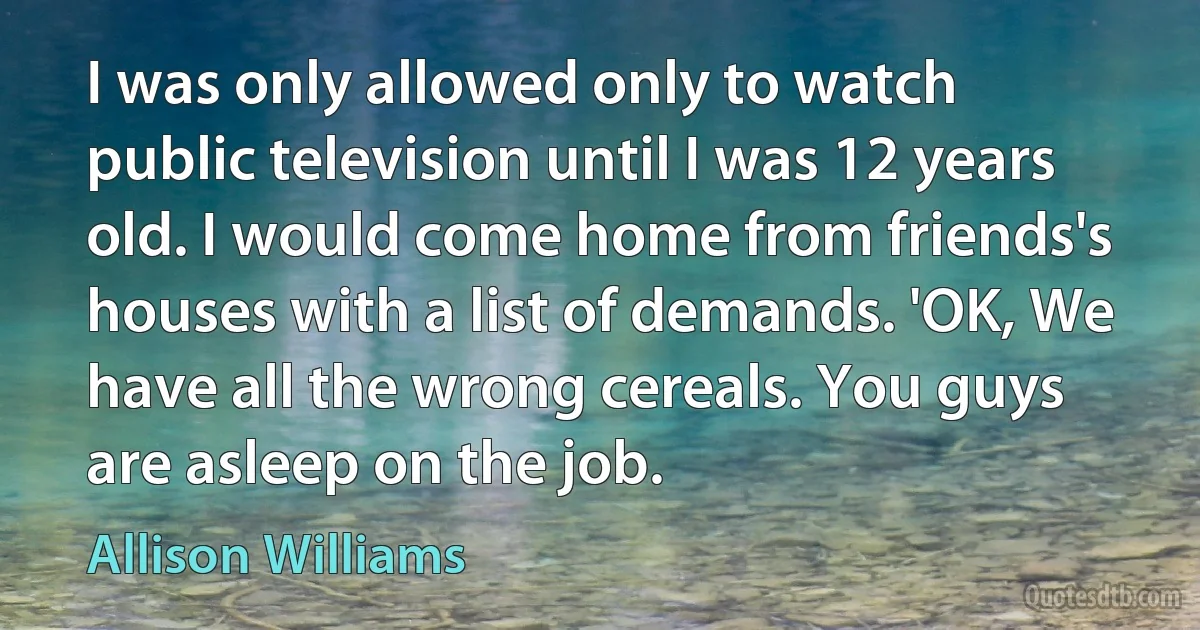 I was only allowed only to watch public television until I was 12 years old. I would come home from friends's houses with a list of demands. 'OK, We have all the wrong cereals. You guys are asleep on the job. (Allison Williams)