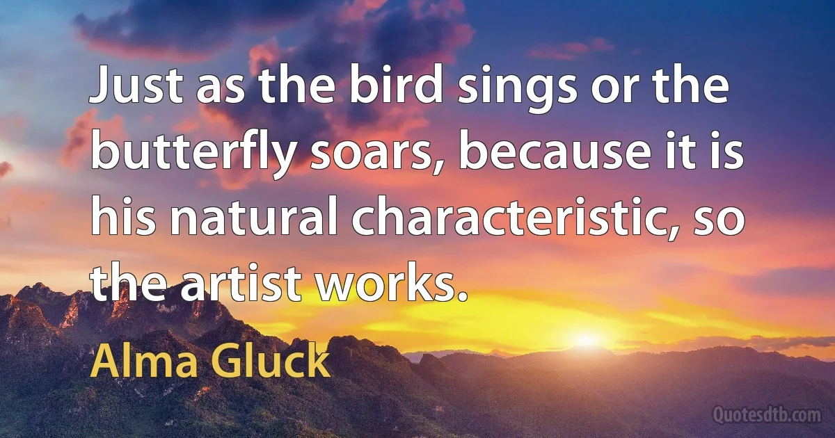 Just as the bird sings or the butterfly soars, because it is his natural characteristic, so the artist works. (Alma Gluck)