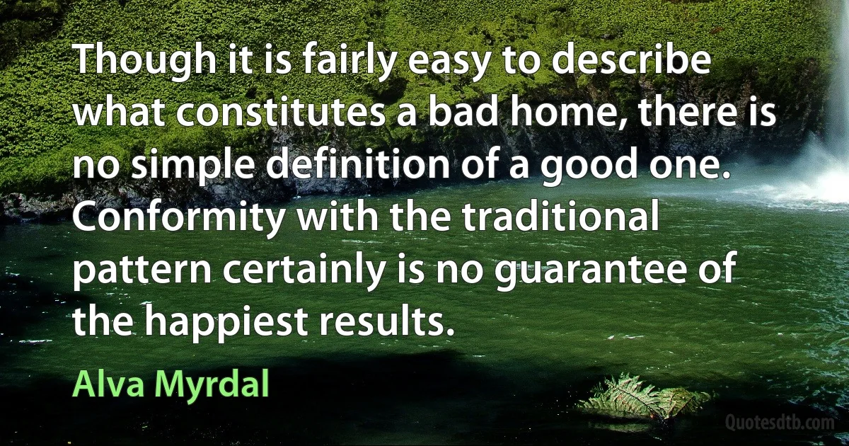 Though it is fairly easy to describe what constitutes a bad home, there is no simple definition of a good one. Conformity with the traditional pattern certainly is no guarantee of the happiest results. (Alva Myrdal)