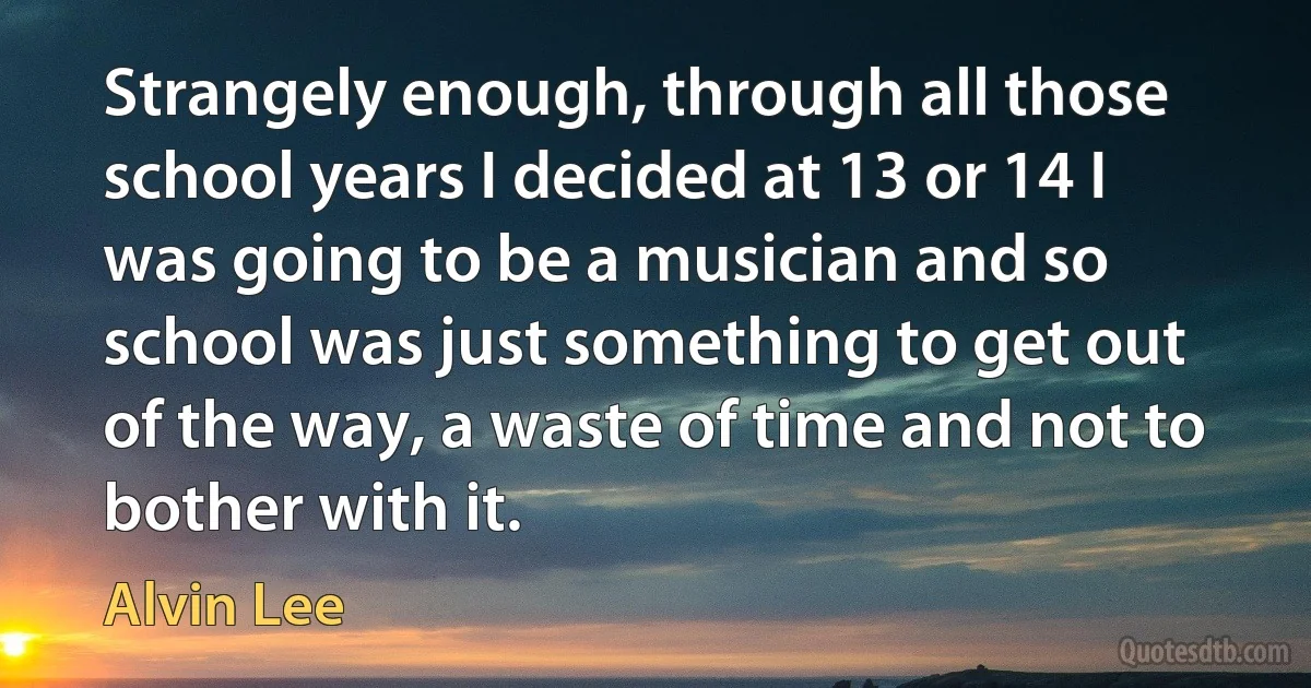 Strangely enough, through all those school years I decided at 13 or 14 I was going to be a musician and so school was just something to get out of the way, a waste of time and not to bother with it. (Alvin Lee)