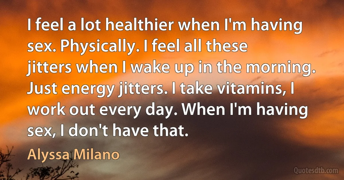 I feel a lot healthier when I'm having sex. Physically. I feel all these jitters when I wake up in the morning. Just energy jitters. I take vitamins, I work out every day. When I'm having sex, I don't have that. (Alyssa Milano)