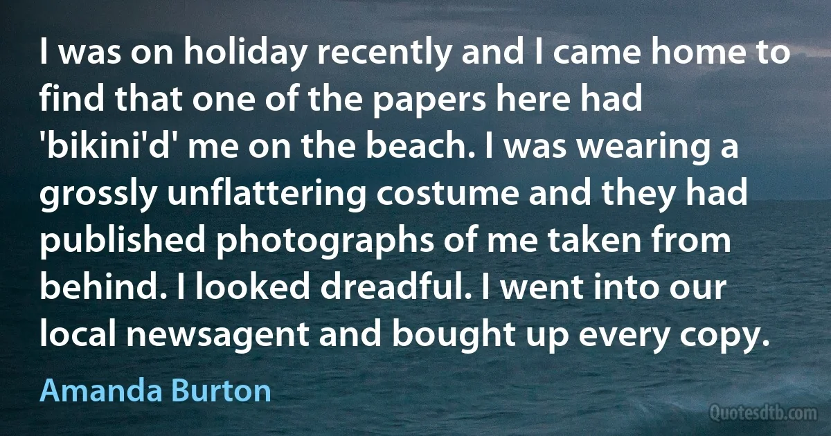 I was on holiday recently and I came home to find that one of the papers here had 'bikini'd' me on the beach. I was wearing a grossly unflattering costume and they had published photographs of me taken from behind. I looked dreadful. I went into our local newsagent and bought up every copy. (Amanda Burton)