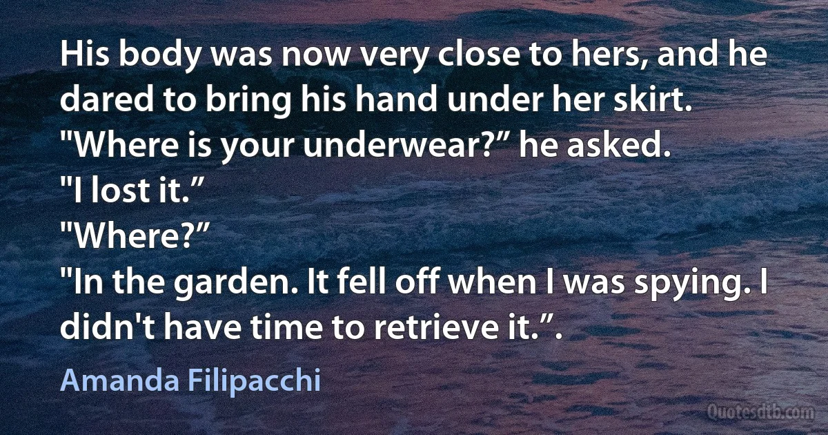 His body was now very close to hers, and he dared to bring his hand under her skirt.
"Where is your underwear?” he asked.
"I lost it.”
"Where?”
"In the garden. It fell off when I was spying. I didn't have time to retrieve it.”. (Amanda Filipacchi)