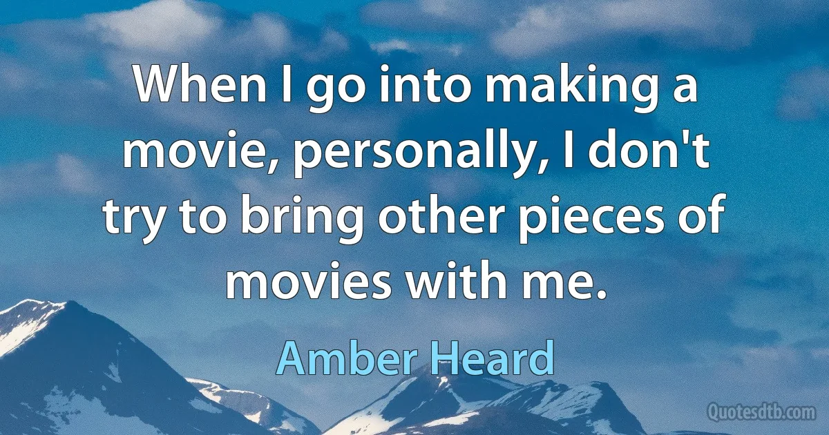 When I go into making a movie, personally, I don't try to bring other pieces of movies with me. (Amber Heard)