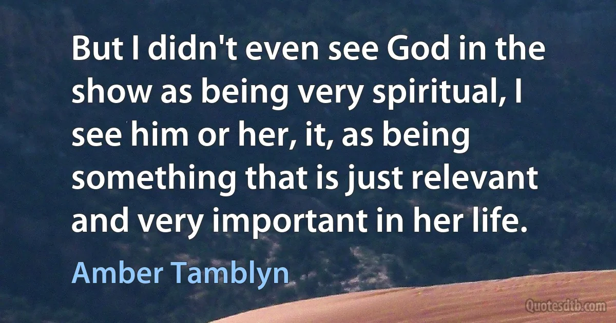 But I didn't even see God in the show as being very spiritual, I see him or her, it, as being something that is just relevant and very important in her life. (Amber Tamblyn)