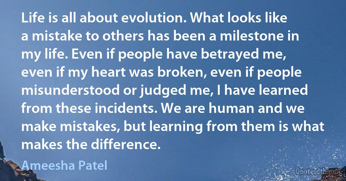 Life is all about evolution. What looks like a mistake to others has been a milestone in my life. Even if people have betrayed me, even if my heart was broken, even if people misunderstood or judged me, I have learned from these incidents. We are human and we make mistakes, but learning from them is what makes the difference. (Ameesha Patel)