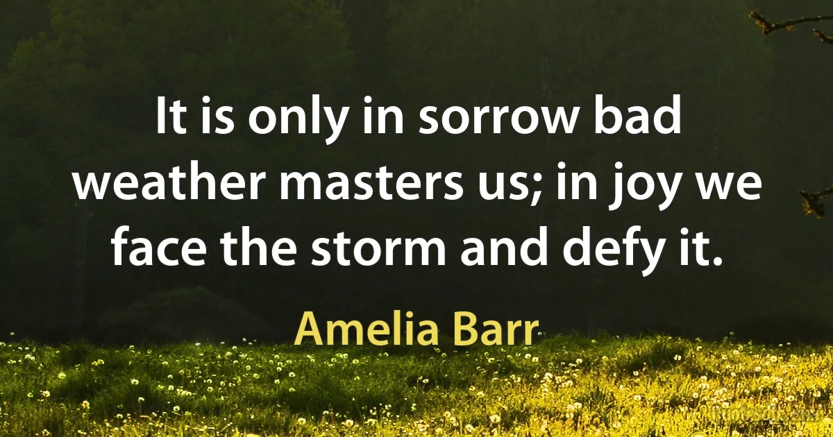 It is only in sorrow bad weather masters us; in joy we face the storm and defy it. (Amelia Barr)