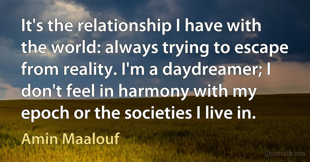 It's the relationship I have with the world: always trying to escape from reality. I'm a daydreamer; I don't feel in harmony with my epoch or the societies I live in. (Amin Maalouf)