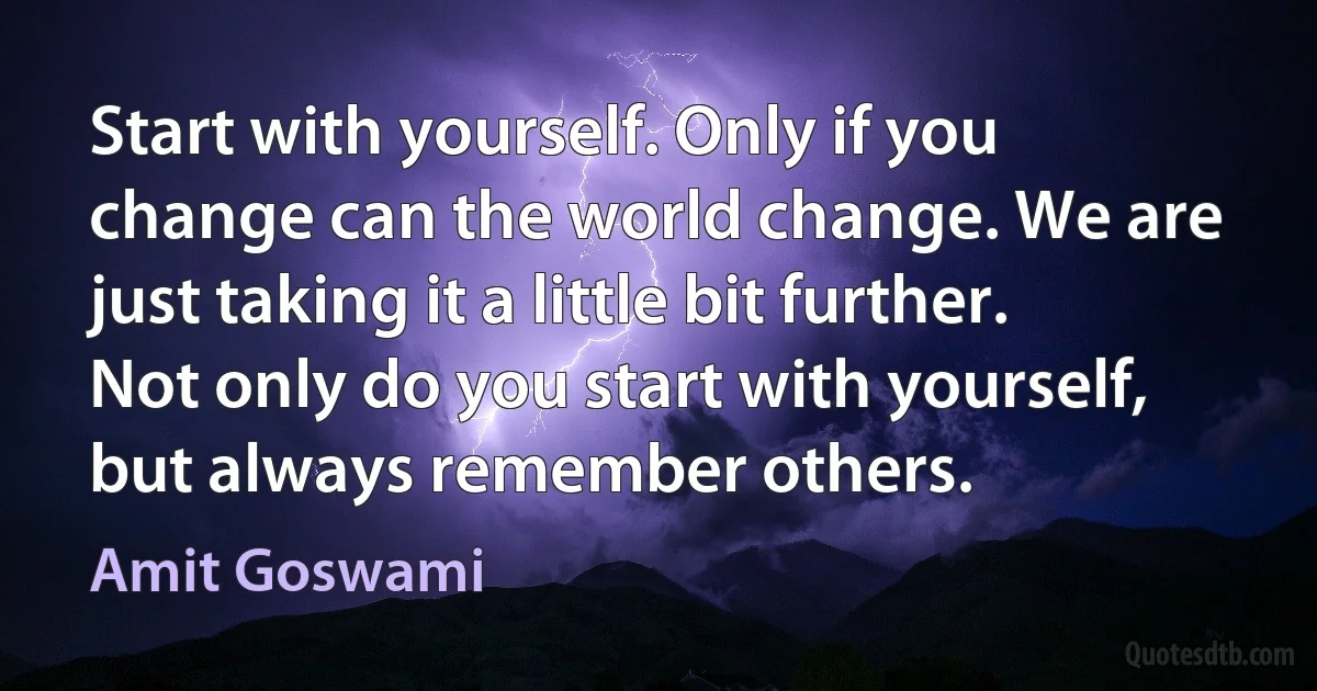 Start with yourself. Only if you change can the world change. We are just taking it a little bit further. Not only do you start with yourself, but always remember others. (Amit Goswami)