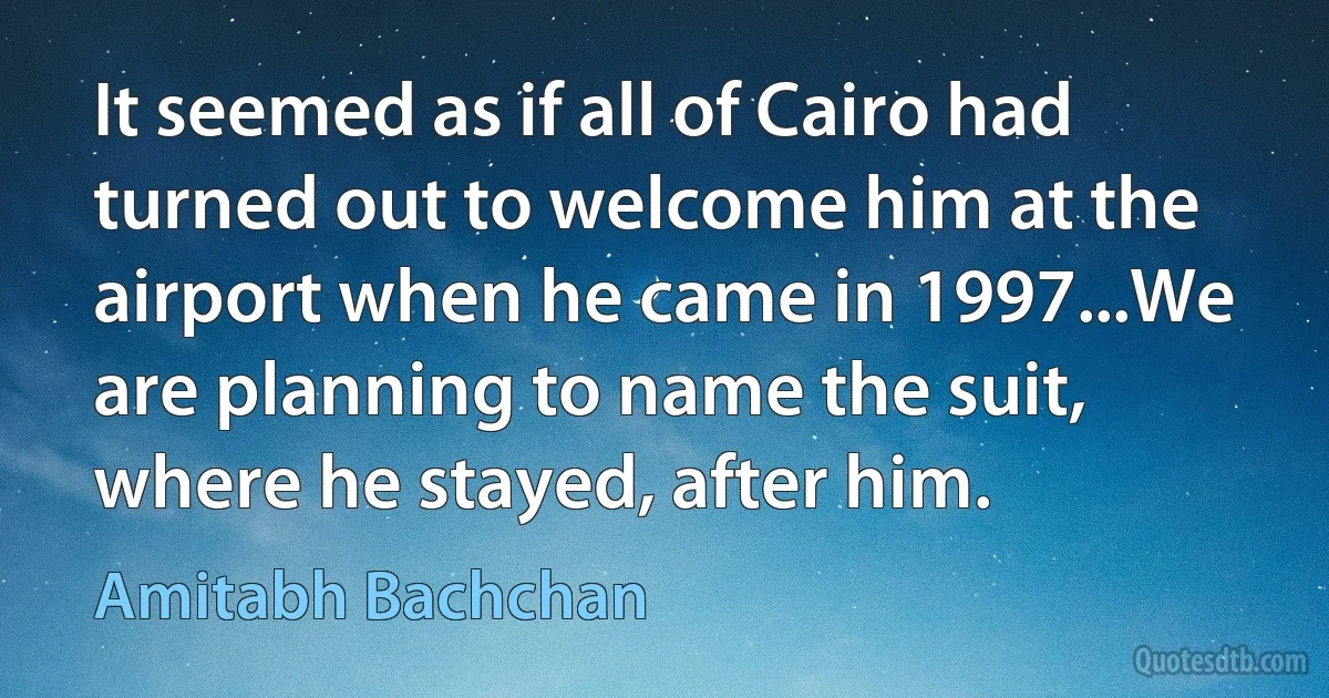 It seemed as if all of Cairo had turned out to welcome him at the airport when he came in 1997...We are planning to name the suit, where he stayed, after him. (Amitabh Bachchan)