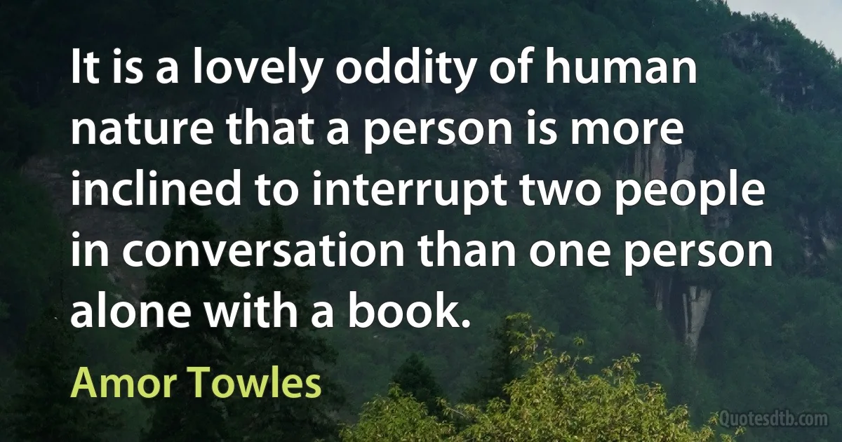 It is a lovely oddity of human nature that a person is more inclined to interrupt two people in conversation than one person alone with a book. (Amor Towles)