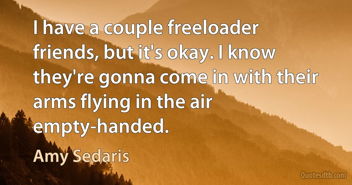 I have a couple freeloader friends, but it's okay. I know they're gonna come in with their arms flying in the air empty-handed. (Amy Sedaris)