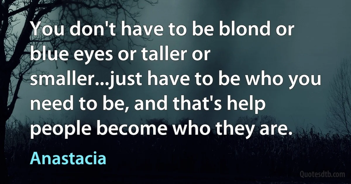 You don't have to be blond or blue eyes or taller or smaller...just have to be who you need to be, and that's help people become who they are. (Anastacia)